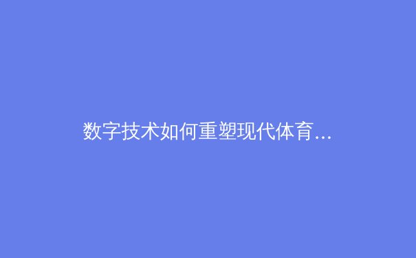 数字技术如何重塑现代体育竞技：从数据分析到沉浸式观赛体验 - 3