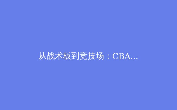 从战术板到竞技场：CBA季后赛深度解析与未来格局演变 - 3